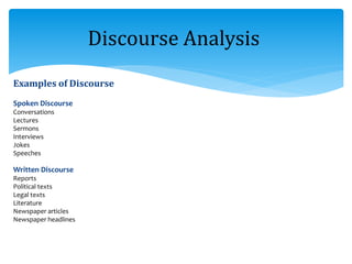 Examples of Discourse
Spoken Discourse
Conversations
Lectures
Sermons
Interviews
Jokes
Speeches
Written Discourse
Reports
Political texts
Legal texts
Literature
Newspaper articles
Newspaper headlines
Discourse Analysis
 