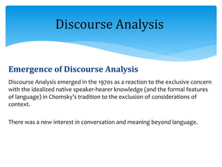 Emergence of Discourse Analysis
Discourse Analysis emerged in the 1970s as a reaction to the exclusive concern
with the idealized native speaker-hearer knowledge (and the formal features
of language) in Chomsky’s tradition to the exclusion of considerations of
context.
There was a new interest in conversation and meaning beyond language.
Discourse Analysis
 