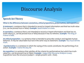 Speech Act Theory
What is the difference between constatives, ethical propositions, performatives, and expositives?
A statement: a sentence that is intended to record or impart information and that has truth-value
(i.e., can be proved true or false). Example: Saudi Arabia is in Asia.
A constative: a sentence that is not intended to record or impart information and that has no
truth-value (i.e., can be proved true or false) because it has no referent. Example: The King of
France is bald.
An ethical proposition: is a sentence that is intended to prescribe conduct and regulate human
behavior. It may be value-laden but not in the same way as statement. Example: You must tell the
truth.
A performative: is a sentence in which the saying of the words constitutes the performing of an
action. Example: I name this boy Ali.
An expositive: is a sentence that satisfies all the criteria for performatives but which has truth-
value (i.e., can be proved true or false). Example: I argue that Discourse Analysis is easy.
Expositives have the structure (subject + simple present verb + that).
Discourse Analysis
 