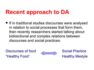Recent approach to DA
 If in traditional studies discourses were analysed
in relation to social processes that form them,
then recently researchers started talking about
bidirectional and complex relations between
discourses and social practices:
Discourses of food Social Practice
“Healthy Food” Healthy lifestyle
 