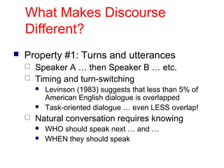 What Makes Discourse
Different?
 Property #1: Turns and utterances
 Speaker A … then Speaker B … etc.
 Timing and turn-switching
 Levinson (1983) suggests that less than 5% of
American English dialogue is overlapped
 Task-oriented dialogue … even LESS overlap!
 Natural conversation requires knowing
 WHO should speak next … and …
 WHEN they should speak
 