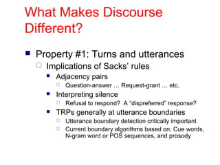What Makes Discourse
Different?
 Property #1: Turns and utterances
 Implications of Sacks’ rules
 Adjacency pairs
 Question-answer … Request-grant … etc.
 Interpreting silence
 Refusal to respond? A “dispreferred” response?
 TRPs generally at utterance boundaries
 Utterance boundary detection critically important
 Current boundary algorithms based on: Cue words,
N-gram word or POS sequences, and prosody
 