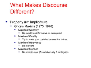 What Makes Discourse
Different?
 Property #3: Implicature
 Grice’s Maxims (1975, 1978)
 Maxim of Quantity
 Be exactly as informative as is required
 Maxim of Quality
 Try to make your contribution one that is true
 Maxim of Relevance
 Be relevant
 Maxim of Manner
 Be perspicuous (Avoid obscurity & ambiguity)
 