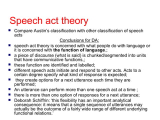 Speech act theory
 Compare Austin’s classification with other classification of speech
acts
Conclusions for DA:
 speech act theory is concerned with what people do with language or
it is concerned with the function of language.;
 a piece of discourse (what is said) is chunked/segmented into units
that have communicative functions,;
 these function are identified and labelled;
 different speech acts initiate and respond to other acts. Acts to a
certain degree specify what kind of response is expected;
 they create options for a next utterance each time they are
performed;
 An utterance can perform more than one speech act at a time ;
 there is more than one option of responses for a next utterance;
 Deborah Schiffrin: ‘this flexibility has an important analytical
consequence: it means that a single sequence of utterances may
actually be the outcome of a fairly wide range of different underlying
functional relations.’
 