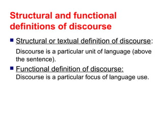 Structural and functional
definitions of discourse
 Structural or textual definition of discourse:
Discourse is a particular unit of language (above
the sentence).
 Functional definition of discourse:
Discourse is a particular focus of language use.
 