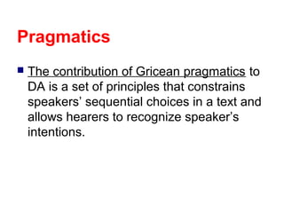 Pragmatics
 The contribution of Gricean pragmatics to
DA is a set of principles that constrains
speakers’ sequential choices in a text and
allows hearers to recognize speaker’s
intentions.
 