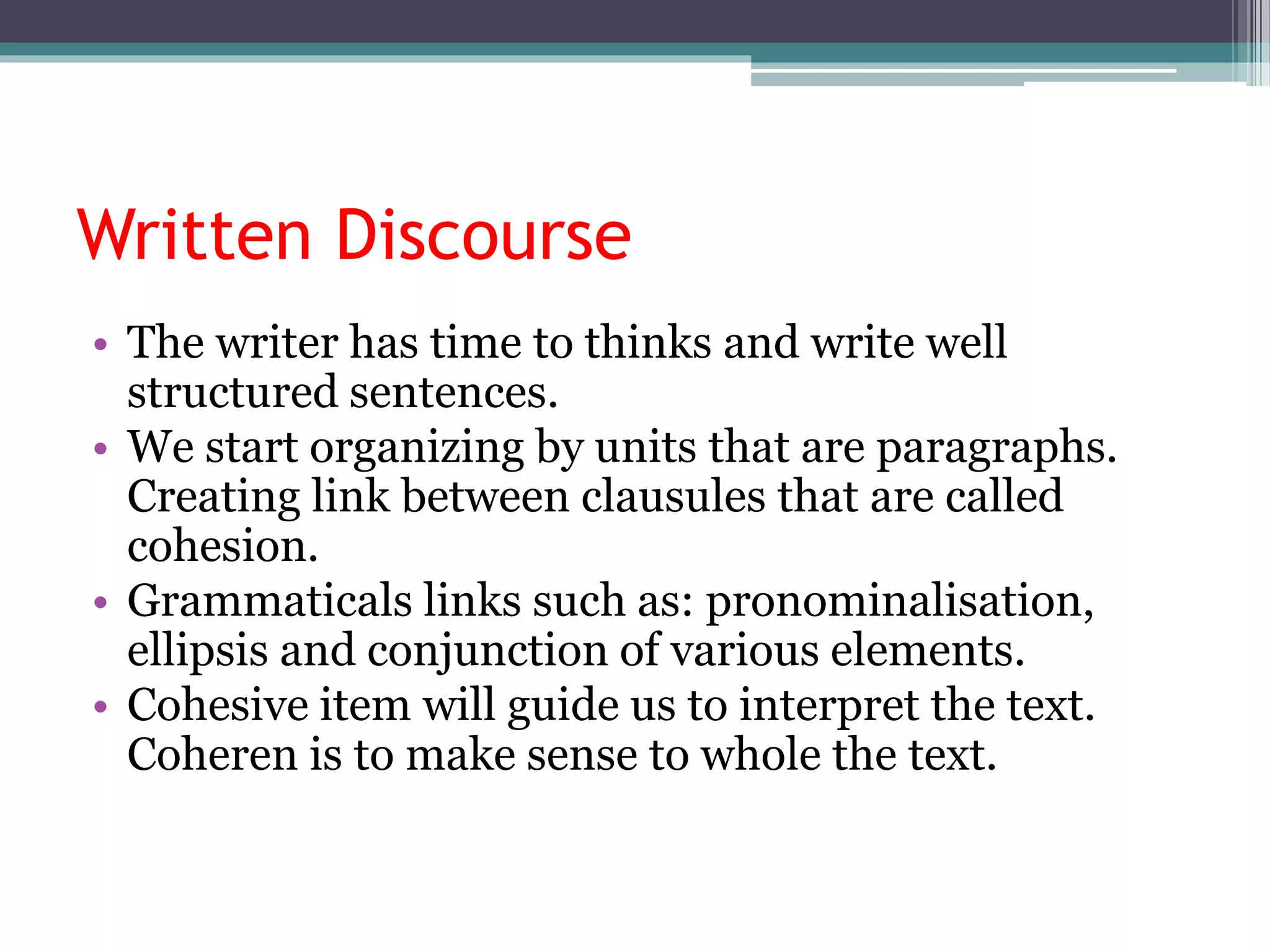 Written Discourse
• The writer has time to thinks and write well
structured sentences.
• We start organizing by units that are paragraphs.
Creating link between clausules that are called
cohesion.
• Grammaticals links such as: pronominalisation,
ellipsis and conjunction of various elements.
• Cohesive item will guide us to interpret the text.
Coheren is to make sense to whole the text.
 