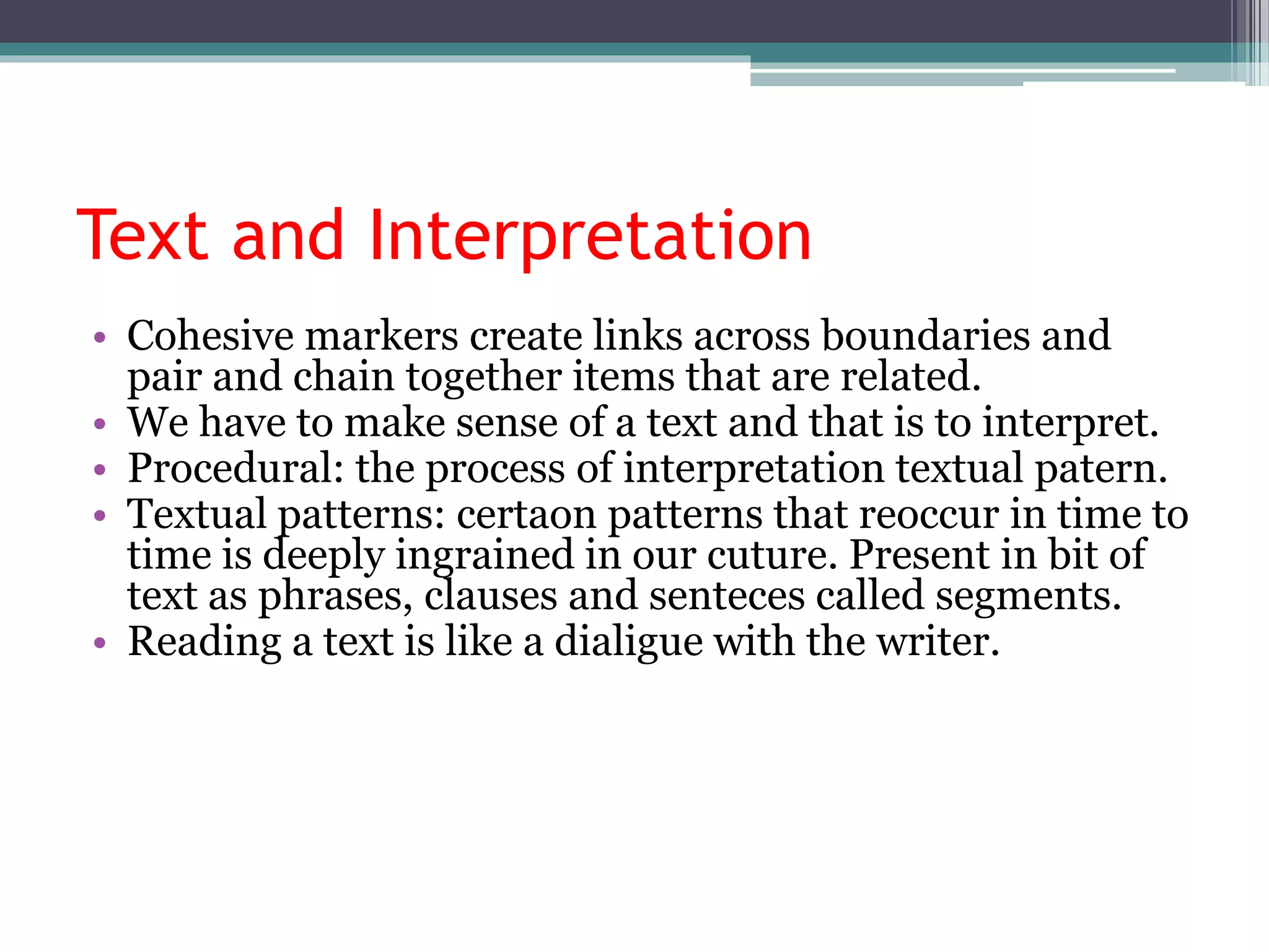 Text and Interpretation
• Cohesive markers create links across boundaries and
pair and chain together items that are related.
• We have to make sense of a text and that is to interpret.
• Procedural: the process of interpretation textual patern.
• Textual patterns: certaon patterns that reoccur in time to
time is deeply ingrained in our cuture. Present in bit of
text as phrases, clauses and senteces called segments.
• Reading a text is like a dialigue with the writer.
 