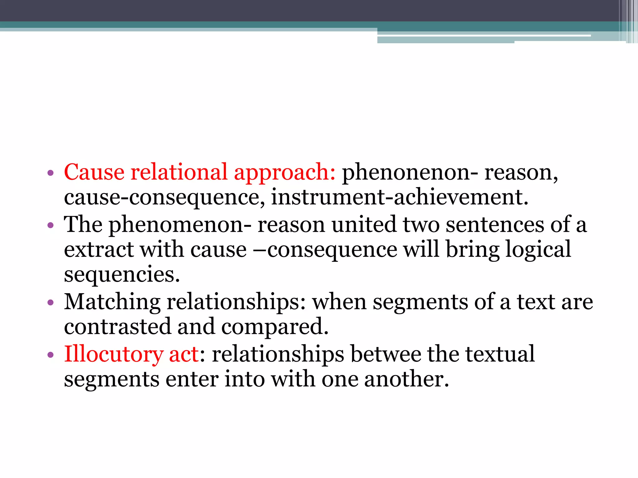 • Cause relational approach: phenonenon- reason,
cause-consequence, instrument-achievement.
• The phenomenon- reason united two sentences of a
extract with cause –consequence will bring logical
sequencies.
• Matching relationships: when segments of a text are
contrasted and compared.
• Illocutory act: relationships betwee the textual
segments enter into with one another.
 