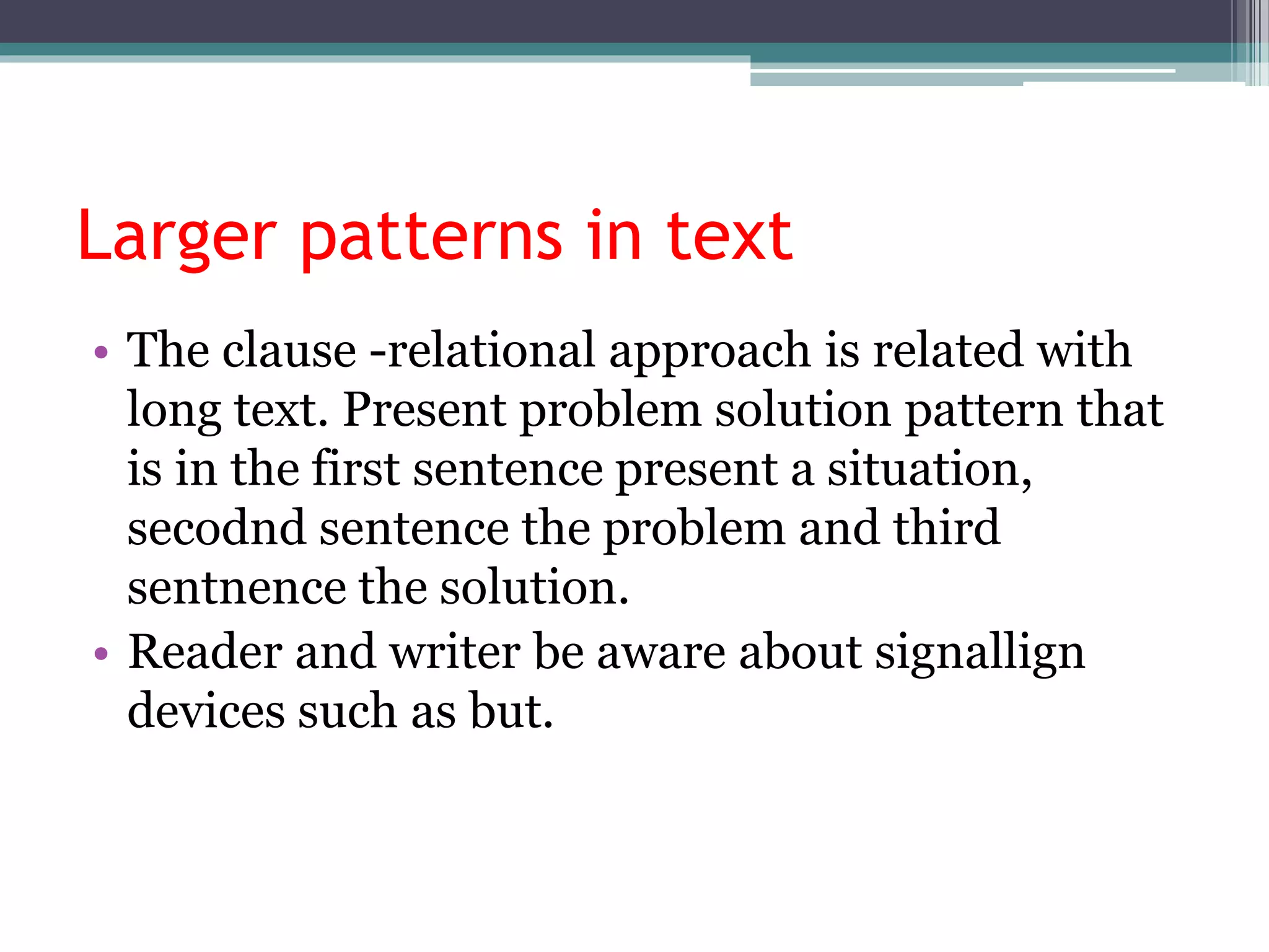 Larger patterns in text
• The clause -relational approach is related with
long text. Present problem solution pattern that
is in the first sentence present a situation,
secodnd sentence the problem and third
sentnence the solution.
• Reader and writer be aware about signallign
devices such as but.
 