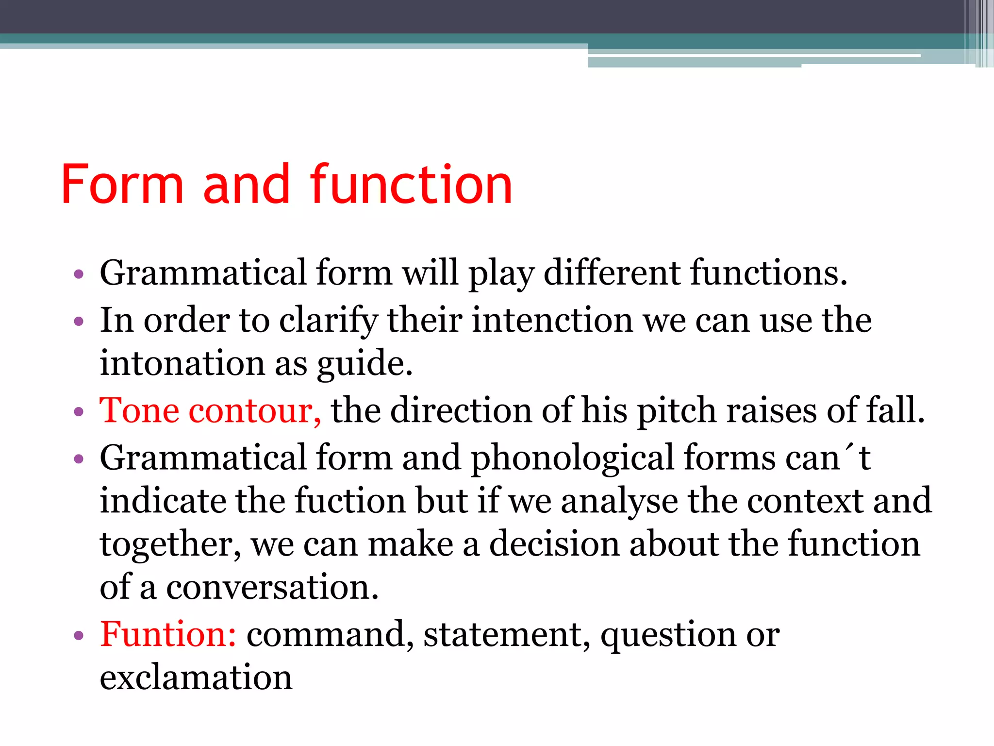 Form and function
• Grammatical form will play different functions.
• In order to clarify their intenction we can use the
intonation as guide.
• Tone contour, the direction of his pitch raises of fall.
• Grammatical form and phonological forms can´t
indicate the fuction but if we analyse the context and
together, we can make a decision about the function
of a conversation.
• Funtion: command, statement, question or
exclamation
 