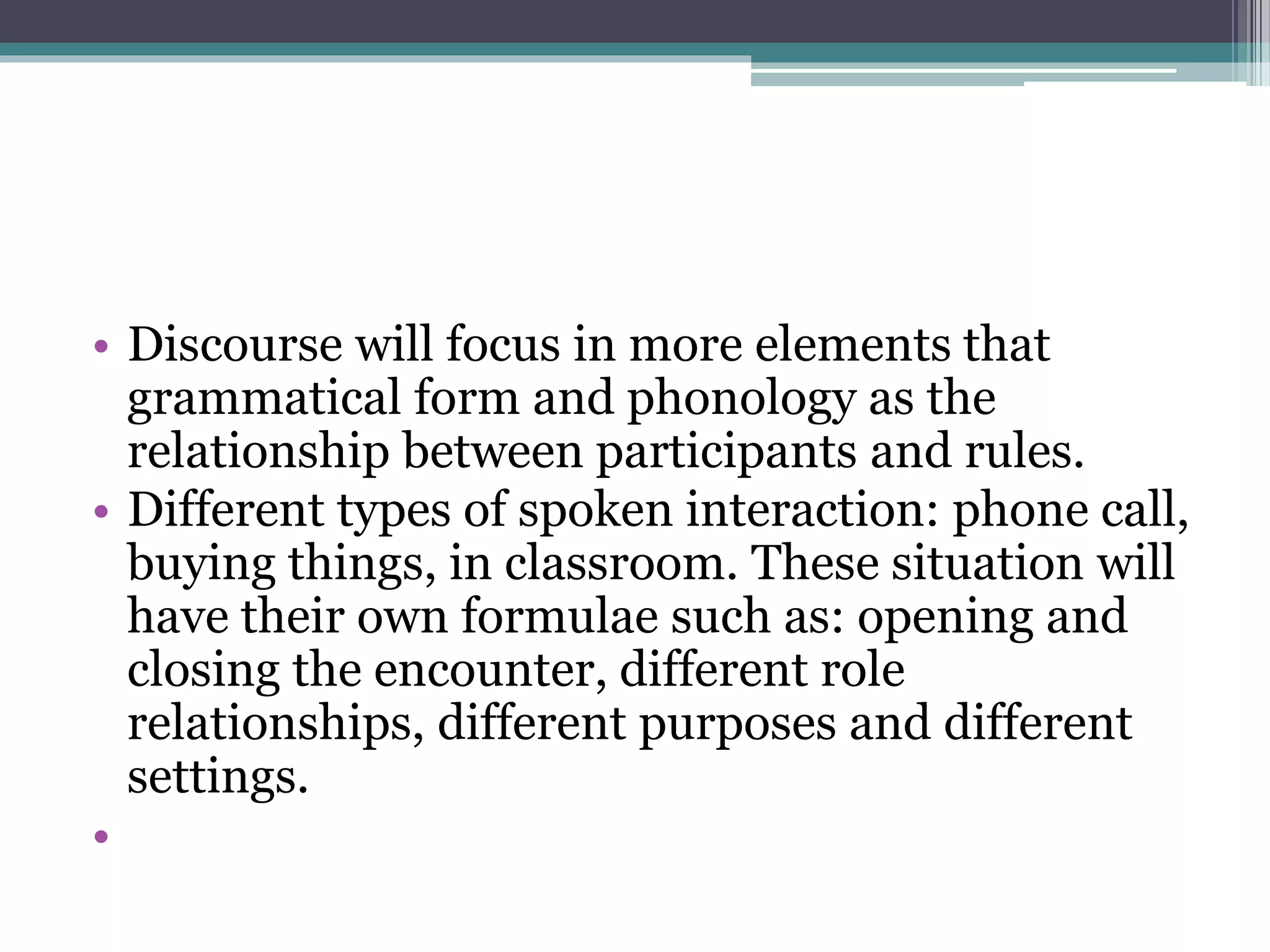 • Discourse will focus in more elements that
grammatical form and phonology as the
relationship between participants and rules.
• Different types of spoken interaction: phone call,
buying things, in classroom. These situation will
have their own formulae such as: opening and
closing the encounter, different role
relationships, different purposes and different
settings.
•
 
