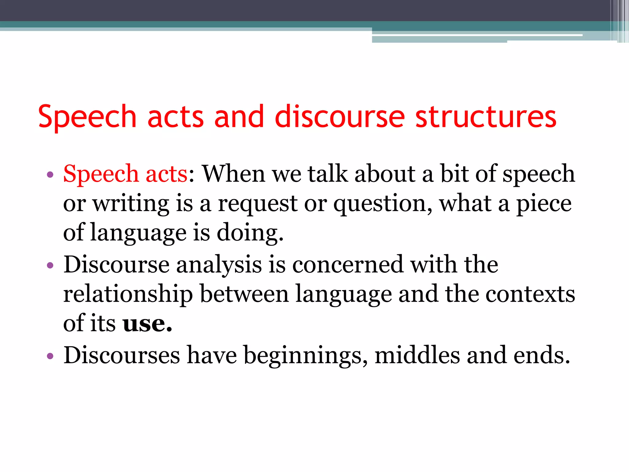 Speech acts and discourse structures
• Speech acts: When we talk about a bit of speech
or writing is a request or question, what a piece
of language is doing.
• Discourse analysis is concerned with the
relationship between language and the contexts
of its use.
• Discourses have beginnings, middles and ends.
 