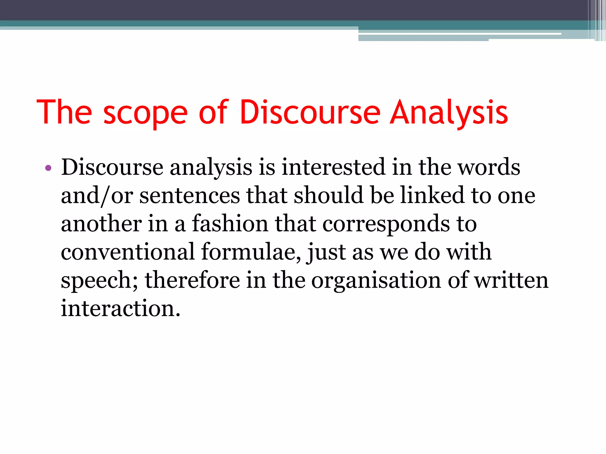 The scope of Discourse Analysis
• Discourse analysis is interested in the words
and/or sentences that should be linked to one
another in a fashion that corresponds to
conventional formulae, just as we do with
speech; therefore in the organisation of written
interaction.
 
