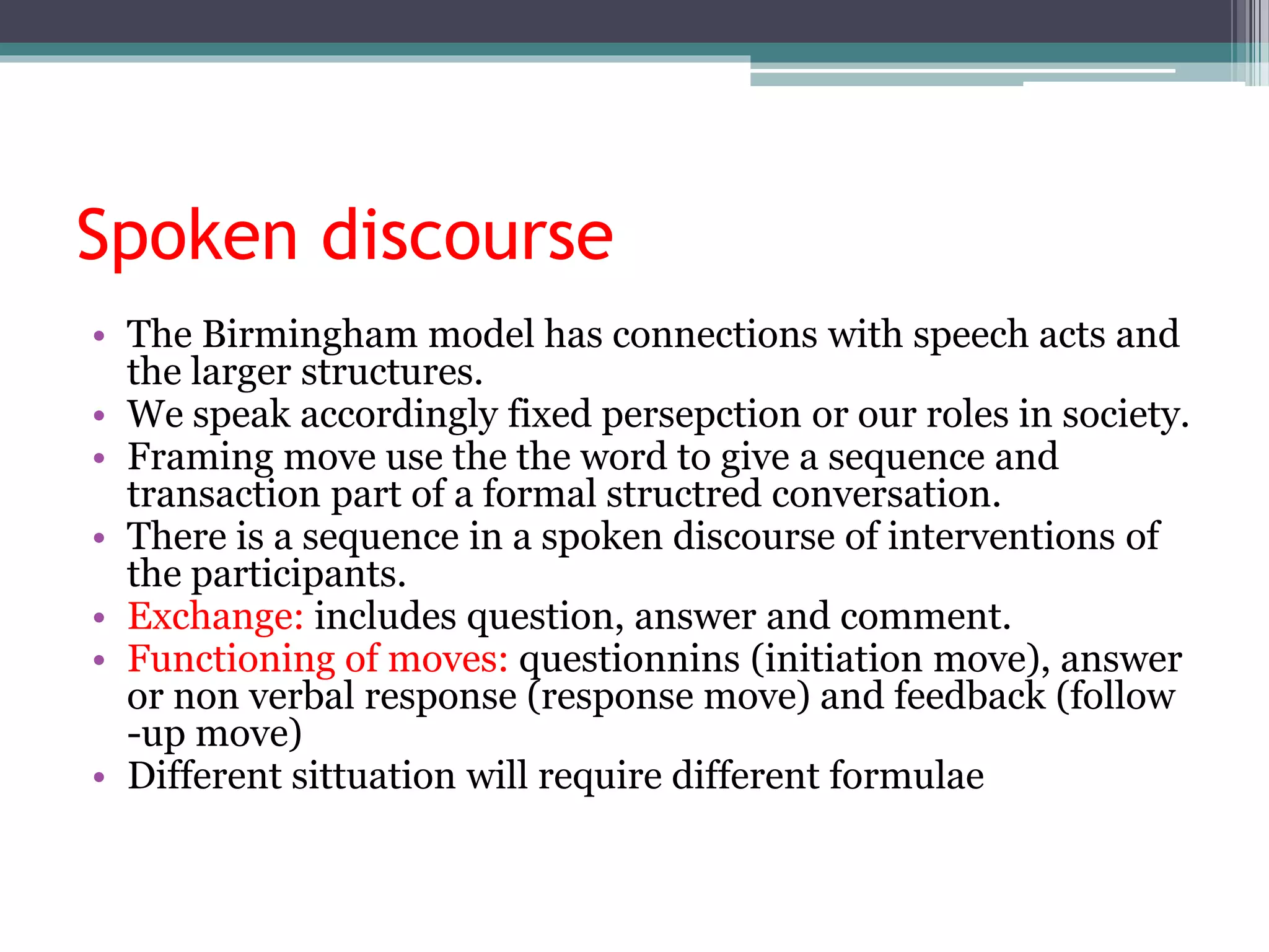 Spoken discourse
• The Birmingham model has connections with speech acts and
the larger structures.
• We speak accordingly fixed persepction or our roles in society.
• Framing move use the the word to give a sequence and
transaction part of a formal structred conversation.
• There is a sequence in a spoken discourse of interventions of
the participants.
• Exchange: includes question, answer and comment.
• Functioning of moves: questionnins (initiation move), answer
or non verbal response (response move) and feedback (follow
-up move)
• Different sittuation will require different formulae
 