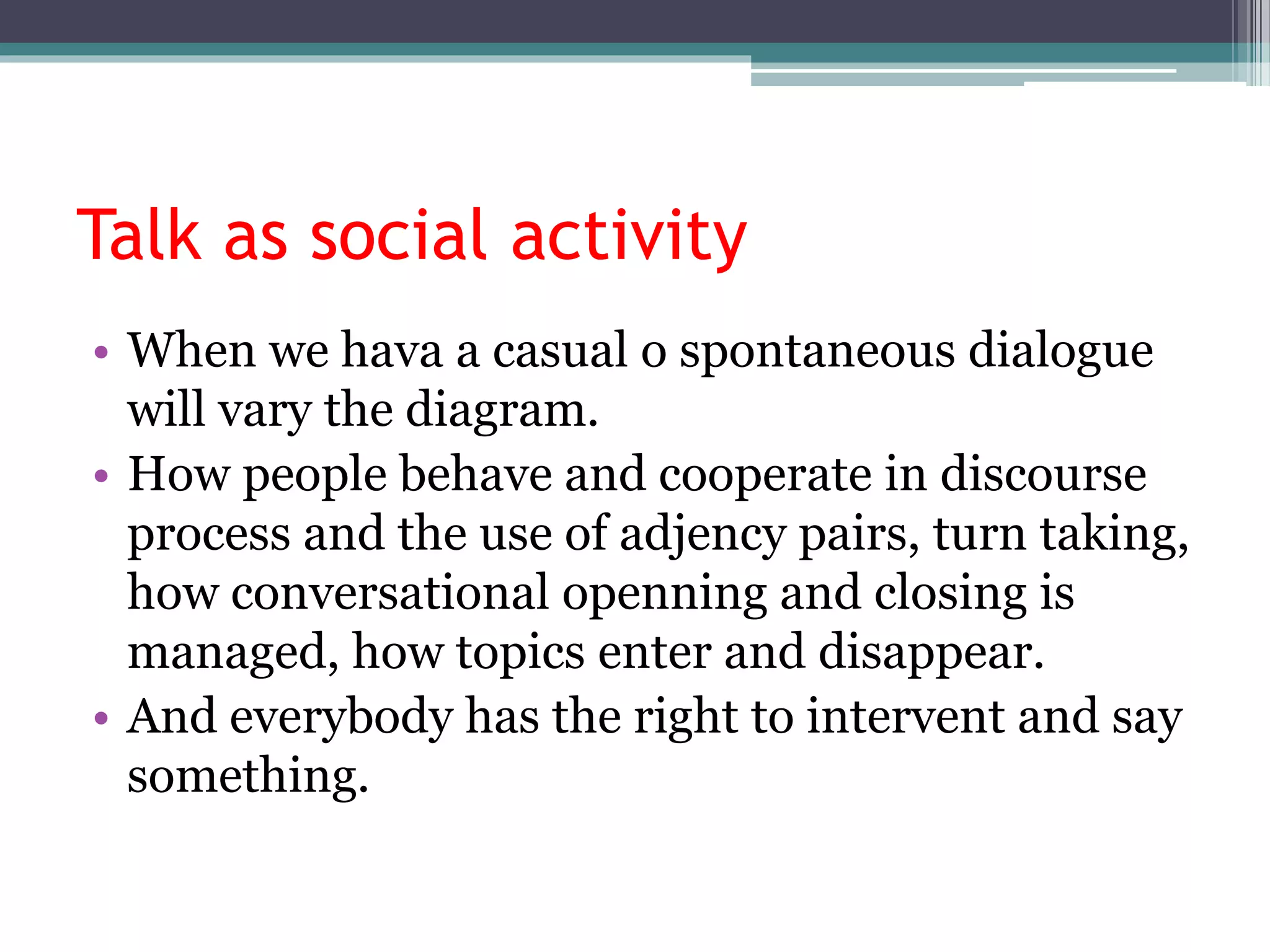 Talk as social activity
• When we hava a casual o spontaneous dialogue
will vary the diagram.
• How people behave and cooperate in discourse
process and the use of adjency pairs, turn taking,
how conversational openning and closing is
managed, how topics enter and disappear.
• And everybody has the right to intervent and say
something.
 