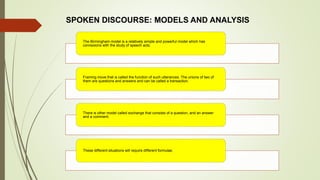 The Birmingham model is a relatively simple and powerful model which has
connexions with the study of speech acts.
Framing move that is called the function of such utterances. The unions of two of
them are questions and answers and can be called a transaction.
There is other model called exchange that consists of a question, and an answer
and a comment.
These different situations will require different formulae.
SPOKEN DISCOURSE: MODELS AND ANALYSIS
 