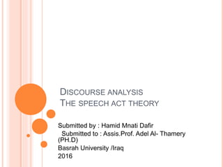 DISCOURSE ANALYSIS
THE SPEECH ACT THEORY
Submitted by : Hamid Mnati Dafir
Submitted to : Assis.Prof. Adel Al- Thamery
(PH.D)
Basrah University /Iraq
2016
 