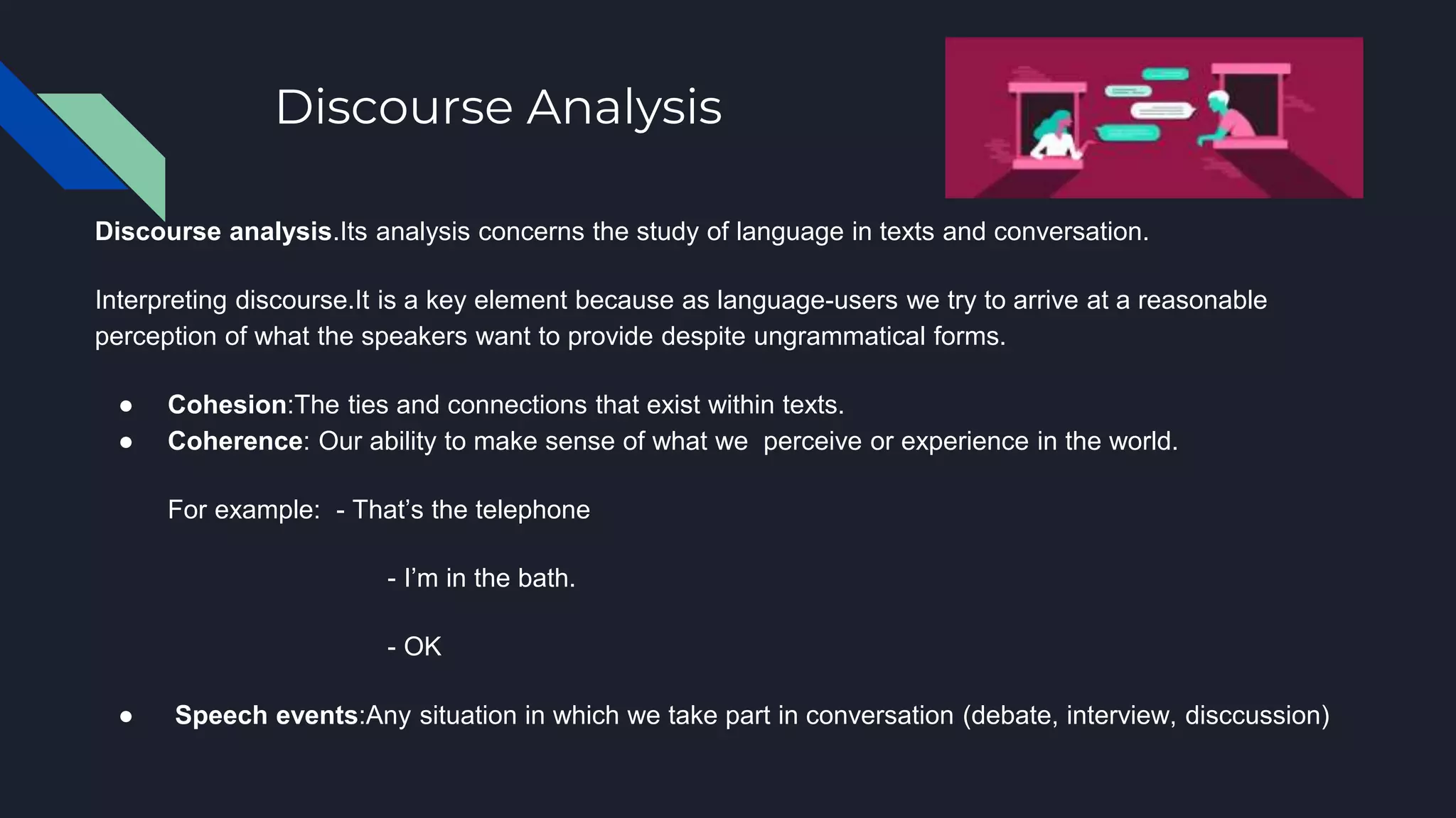 Discourse Analysis
Discourse analysis.Its analysis concerns the study of language in texts and conversation.
Interpreting discourse.It is a key element because as language-users we try to arrive at a reasonable
perception of what the speakers want to provide despite ungrammatical forms.
● Cohesion:The ties and connections that exist within texts.
● Coherence: Our ability to make sense of what we perceive or experience in the world.
For example: - That’s the telephone
- I’m in the bath.
- OK
● Speech events:Any situation in which we take part in conversation (debate, interview, disccussion)
 