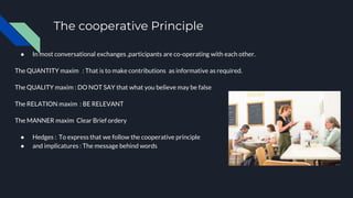 The cooperative Principle
● In most conversational exchanges ,participants are co-operating with each other.
The QUANTITY maxim : That is to make contributions as informative as required.
The QUALITY maxim : DO NOT SAY that what you believe may be false
The RELATION maxim : BE RELEVANT
The MANNER maxim Clear Brief ordery
● Hedges : To express that we follow the cooperative principle
● and implicatures : The message behind words
 