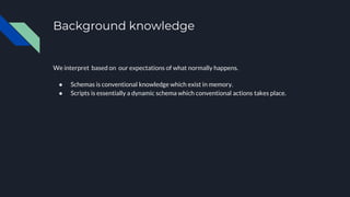 Background knowledge
We interpret based on our expectations of what normally happens.
● Schemas is conventional knowledge which exist in memory.
● Scripts is essentially a dynamic schema which conventional actions takes place.
 