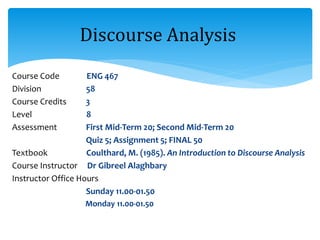 Course Code ENG 467
Division 58
Course Credits 3
Level 8
Assessment First Mid-Term 20; Second Mid-Term 20
Quiz 5; Assignment 5; FINAL 50
Textbook Coulthard, M. (1985). An Introduction to Discourse Analysis
Course Instructor Dr Gibreel Alaghbary
Instructor Office Hours
Sunday 11.00-01.50
Monday 11.00-01.50
Discourse Analysis
 