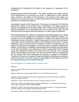 indispensable to characterize the actions in the sequence or sequences of the
interaction.

Detailed Analysis of the Phenomenon: This stage analyzes each single instance
of the phenomenon by uncovering any roles, or relationships of the instances
which emerge in the details of the interaction. The purpose of this stage is to
explicate not only the emic logic or rational organization of the patterns uncovered
but also the normativity of practices.

Generalized Account of the Phenomenon: This account is produced to find how the
phenomenon relates to the broader matrix of interaction. This stage locates the
patterns and sequences of the phenomenon within a broader picture looking for a
rational specification of the sequences which can uncover its emic logic and the
machinery which produces it and which places it in a wider matrix of interaction.

Ethnomethodological CA Validity and Reliability: Ethnomethodological CA validity
is concerned with the integrity and credibility of findings (Seedhouse, 2004a). It is
ensured as the emic perspective is developed in relation to the episodes that the
interactants create in interaction. Validity is guaranteed in line with the participants
in the data and the findings encountered in the interactions they create in context.
Reliability is given by three factors: the selection of what is recorded and how, the
manner the findings are repeatable, and the way data is presented (Seedhouse,
2004b). The first factor of reliability is guaranteed by the recording and transcription
of the whole interactions, from beginning to ending. It guarantees that the findings
reveal the interactional patterns and social acts that occurred in the sessions
without discriminating any moment. The second and third factors are guaranteed
by the excerpts that make transparent the process of analysis of interaction.
Therefore, the reader can analyze the data him/herself by following the procedures
used for the study. In this way, the level of repeatability of the findings is found by
the reading and testing of the analysis followed.

For an example of CA, please click on the link for this.

References:

Cameron, D. (2001) Sequence and structure: Conversation Analysis. Working with Spoken Discourse, London:
Sage, 87-105.

Markee, N. (2000). Conversation Analysis. Mahwah, NJ: Lawrence Erlbaum Associates Inc.


Schegloff, E. (1988). Presequences and indirection: Applying speech acts theory to ordinary conversation,
Journal of Pragmatics 12: 55-62.

Schegloff, E.A. (1997). “Whose text? Whose context?” Discourse & Society, 8:165-187.

Seedhouse, P. (2004). Conversation Analysis as Research Methodology. In J. Richards and P. Seedhouse
(eds.), Applied Conversation Analysis, Palgrave McMillan.

Seedhouse, P. (2004a). The interactional Architecture of the Language Classroom: A Conversation Analysis
Perspective. Madison, USA: Language Learning Monograph Series.

Seedhouse, P. (2004b). Conversation Analysis Methodology. Language Learning, 54(S1), 1-54.
 