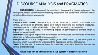 PRAGMATICS is looking at the meaning in the context of discourse between the
participants, that is, communicative meaning. Pragmatics has some basic principles that is
considered in a discourse analysis.
These are…..
utterance and context: Utterance is a unit of discourse or speech. It is made in a
context. Context is all physical, social and cultural situations that surround discourse.
Utterance must be considered within its context before meaning can be derived.
Implicature: This is meaning or something implied in conversational context which is
distinct from what is said.
Entailment: It is logical implication. Entailments are deductions or inferences made from
utterances to help us interpret them successfully.
Presupposition: It is the background knowledge or belief shared by the participants in
discourse which makes them to understand the appropriate context of discourse.
Deixis: It is the use of reference items in utterances, and such items depend on the
context of the utterance
Pragmatics can be considered as a sub-system of discourse analysis
DISCOURSE ANALYSIS and PRAGMATICS
 