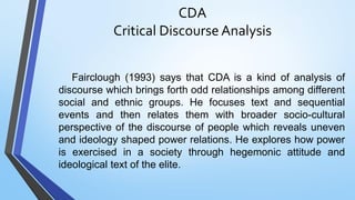 CDA
Critical Discourse Analysis
Fairclough (1993) says that CDA is a kind of analysis of
discourse which brings forth odd relationships among different
social and ethnic groups. He focuses text and sequential
events and then relates them with broader socio-cultural
perspective of the discourse of people which reveals uneven
and ideology shaped power relations. He explores how power
is exercised in a society through hegemonic attitude and
ideological text of the elite.
 
