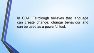 In CDA, Fairclough believes that language
can create change, change behaviour and
can be used as a powerful tool.
 
