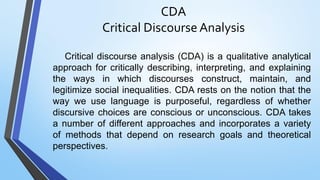 CDA
Critical Discourse Analysis
Critical discourse analysis (CDA) is a qualitative analytical
approach for critically describing, interpreting, and explaining
the ways in which discourses construct, maintain, and
legitimize social inequalities. CDA rests on the notion that the
way we use language is purposeful, regardless of whether
discursive choices are conscious or unconscious. CDA takes
a number of different approaches and incorporates a variety
of methods that depend on research goals and theoretical
perspectives.
 