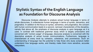 Stylistic Syntax of the English Language
as Foundation for Discourse Analysis
Discourse Analysis attempts to analyze actual human language in terms of
whole discourses. It understands human language in terms of syntax, semantics, and
pragmatics. In addition to the focus on syntax, semantics, and pragmatics, the concern
with human communication leads to a second, narrower characteristic of the discipline,
namely that above all, the emphasis of discourse analysis is upon language as it is
used, in contrast with traditional grammar study which is largely prescriptive and
concerned with “correct usage” of language, discourse analysis is concerned with the
descriptive analysis of actual human communications. Furthermore, language is
characterized at every level by cohesion, coherence, and prominence. Such an
understanding of language has the potential to help those who study scripture better
understand how language works, and thereby make them more sensitive, accurate
interpreters.
 