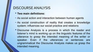 DISCOURSE ANALYSIS
• Two main definitions:
- As social action and interaction between human agents
- As social construction of reality that creates a knowledge
system; influences our social practice and relations
• Discourse Analysis is a process in which the reader and
listener’s mind is working up on the linguistic features of the
utterance to grasp the intended meaning of the writer or
speaker. Even if the utterances or sentences are
ungrammatical the Discourse Analysis makes us grasp the
intended meaning.
 