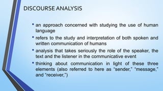DISCOURSE ANALYSIS
• an approach concerned with studying the use of human
language
• refers to the study and interpretation of both spoken and
written communication of humans
• analysis that takes seriously the role of the speaker, the
text and the listener in the communicative event
• thinking about communication in light of these three
elements (also referred to here as “sender,” “message,”
and “receiver,”)
 