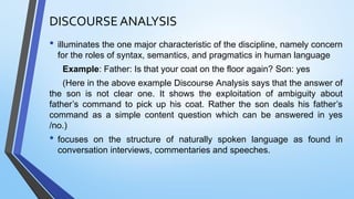 DISCOURSE ANALYSIS
• illuminates the one major characteristic of the discipline, namely concern
for the roles of syntax, semantics, and pragmatics in human language
Example: Father: Is that your coat on the floor again? Son: yes
(Here in the above example Discourse Analysis says that the answer of
the son is not clear one. It shows the exploitation of ambiguity about
father’s command to pick up his coat. Rather the son deals his father’s
command as a simple content question which can be answered in yes
/no.)
• focuses on the structure of naturally spoken language as found in
conversation interviews, commentaries and speeches.
 
