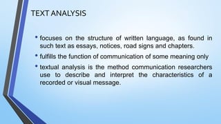 TEXT ANALYSIS
• focuses on the structure of written language, as found in
such text as essays, notices, road signs and chapters.
• fulfills the function of communication of some meaning only
• textual analysis is the method communication researchers
use to describe and interpret the characteristics of a
recorded or visual message.
 