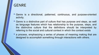 GENRE
• Genre is a directional, patterned, continuous, and purpose-oriented
activity.
• Genre is a distinctive part of culture that has purpose and steps, as well
as language features which has relationship to the purpose, steps, and
the distinctive culture that the definitions should be interpreted by
referring to the social and cultural context in which the context exists
• a process, emphasizing a series of phases of meaning making that are
designed to accomplish something through interactions with others.
 
