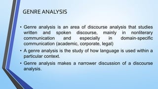 GENRE ANALYSIS
• Genre analysis is an area of discourse analysis that studies
written and spoken discourse, mainly in nonliterary
communication and especially in domain‐specific
communication (academic, corporate, legal)
• A genre analysis is the study of how language is used within a
particular context.
• Genre analysis makes a narrower discussion of a discourse
analysis.
 