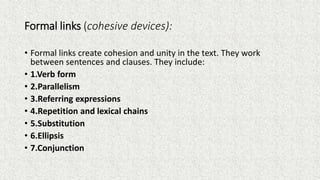 Formal links (cohesive devices):
• Formal links create cohesion and unity in the text. They work
between sentences and clauses. They include:
• 1.Verb form
• 2.Parallelism
• 3.Referring expressions
• 4.Repetition and lexical chains
• 5.Substitution
• 6.Ellipsis
• 7.Conjunction
 
