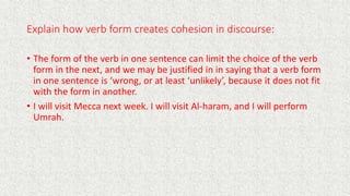 Explain how verb form creates cohesion in discourse:
• The form of the verb in one sentence can limit the choice of the verb
form in the next, and we may be justified in in saying that a verb form
in one sentence is ‘wrong, or at least ‘unlikely’, because it does not fit
with the form in another.
• I will visit Mecca next week. I will visit Al-haram, and I will perform
Umrah.
 