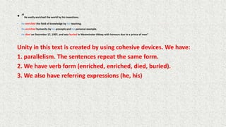 • “He vastly enriched the world by his inventions.
• He enriched the field of knowledge by his teaching.
• He enriched humanity by his precepts and his personal example.
• He died on December 17, 1907, and was buried in Westminster Abbey with honours due to a prince of men”
Unity in this text is created by using cohesive devices. We have:
1. parallelism. The sentences repeat the same form.
2. We have verb form (enriched, enriched, died, buried).
3. We also have referring expressions (he, his)
 