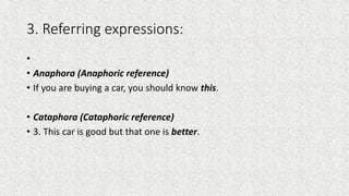 3. Referring expressions:
•
• Anaphora (Anaphoric reference)
• If you are buying a car, you should know this.
• Cataphora (Cataphoric reference)
• 3. This car is good but that one is better.
 
