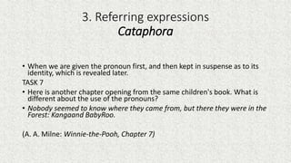3. Referring expressions
Cataphora
• When we are given the pronoun first, and then kept in suspense as to its
identity, which is revealed later.
TASK 7
• Here is another chapter opening from the same children's book. What is
different about the use of the pronouns?
• Nobody seemed to know where they came from, but there they were in the
Forest: Kangaand BabyRoo.
(A. A. Milne: Winnie-the-Pooh, Chapter 7)
 