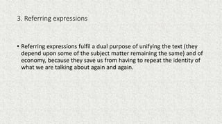 3. Referring expressions
• Referring expressions fulfil a dual purpose of unifying the text (they
depend upon some of the subject matter remaining the same) and of
economy, because they save us from having to repeat the identity of
what we are talking about again and again.
 