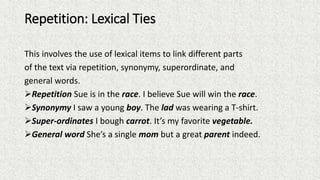Repetition: Lexical Ties
This involves the use of lexical items to link different parts
of the text via repetition, synonymy, superordinate, and
general words.
Repetition Sue is in the race. I believe Sue will win the race.
Synonymy I saw a young boy. The lad was wearing a T-shirt.
Super-ordinates I bough carrot. It’s my favorite vegetable.
General word She’s a single mom but a great parent indeed.
 