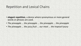 Repetition and Lexical Chains
• elegant repetition, a device where synonymous or more general
words or phrases are used.
• The pineapple ... the pineapple ... the pineapple ... the pineapple
• The pineapple ... the juicy fruit ... our meal ... the tropical luxury
 