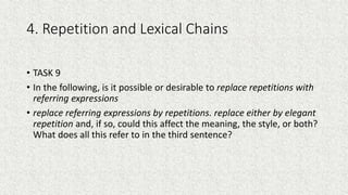 4. Repetition and Lexical Chains
• TASK 9
• In the following, is it possible or desirable to replace repetitions with
referring expressions
• replace referring expressions by repetitions. replace either by elegant
repetition and, if so, could this affect the meaning, the style, or both?
What does all this refer to in the third sentence?
 