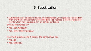 5. Substitution
• Substitution is a cohesive device. In substitution you replace a lexical item
with another. For example words like do or so replace a word or group of
words which have appeared in an earlier sentence.
Do you like mangoes?
• Yes I like mangoes
• Yes I think I like mangoes.
It is much quicker, and it means the same, if we say
• Yes I do
• Yes I think so.
 