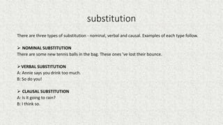 substitution
There are three types of substitution - nominal, verbal and causal. Examples of each type follow.
 NOMINAL SUBSTITUTION
There are some new tennis balls in the bag. These ones ’ve lost their bounce.
VERBAL SUBSTITUTION
A: Annie says you drink too much.
B: So do you!
 CLAUSAL SUBSTITUTION
A: Is it going to rain?
B: I think so.
 