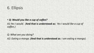 6. Ellipsis
• Q: Would you like a cup of coffee?
A1:Yes I would. (And that is understood as: Yes I would like a cup of
coffee.)
Q: What are you doing?
A2: Eating a mango. (And that is understood as: I am eating a mango).
 